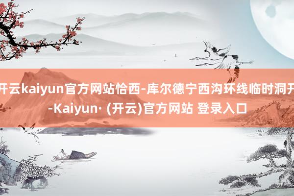 开云kaiyun官方网站恰西-库尔德宁西沟环线临时洞开-Ka