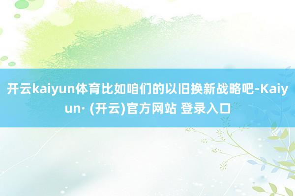 开云kaiyun体育比如咱们的以旧换新战略吧-Kaiyun·