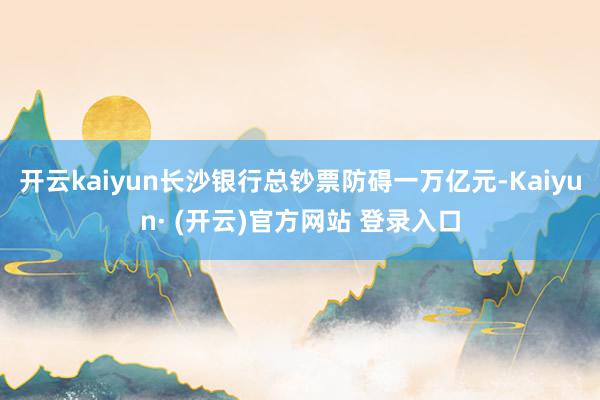 开云kaiyun长沙银行总钞票防碍一万亿元-Kaiyun· 