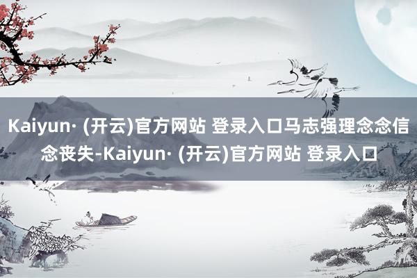 Kaiyun· (开云)官方网站 登录入口马志强理念念信念丧