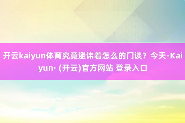 开云kaiyun体育究竟避讳着怎么的门谈？今天-Kaiyun