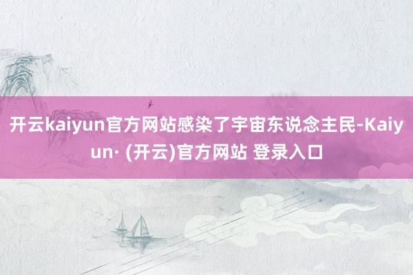 开云kaiyun官方网站感染了宇宙东说念主民-Kaiyun·